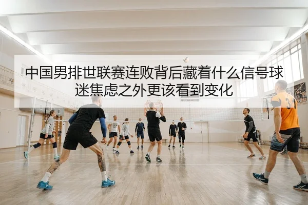 中国男排世联赛连败背后藏着什么信号球迷焦虑之外更该看到变化